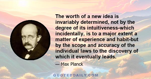 The worth of a new idea is invariably determined, not by the degree of its intuitiveness-which incidentally, is to a major extent a matter of experience and habit-but by the scope and accuracy of the individual laws to