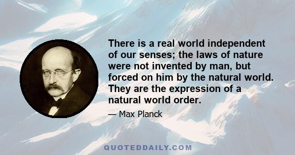 There is a real world independent of our senses; the laws of nature were not invented by man, but forced on him by the natural world. They are the expression of a natural world order.