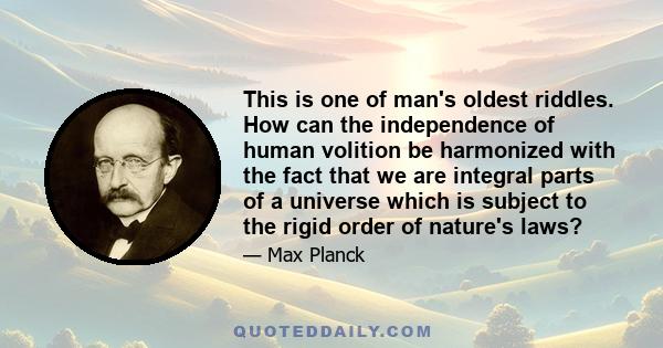 This is one of man's oldest riddles. How can the independence of human volition be harmonized with the fact that we are integral parts of a universe which is subject to the rigid order of nature's laws?