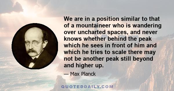 We are in a position similar to that of a mountaineer who is wandering over uncharted spaces, and never knows whether behind the peak which he sees in front of him and which he tries to scale there may not be another