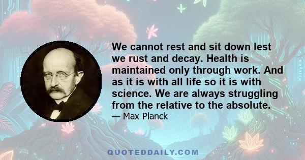 We cannot rest and sit down lest we rust and decay. Health is maintained only through work. And as it is with all life so it is with science. We are always struggling from the relative to the absolute.