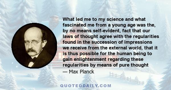 What led me to my science and what fascinated me from a young age was the, by no means self-evident, fact that our laws of thought agree with the regularities found in the succession of impressions we receive from the