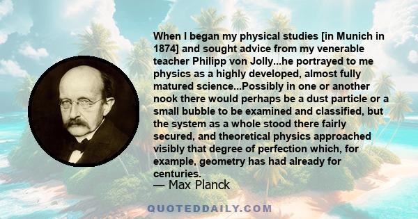 When I began my physical studies [in Munich in 1874] and sought advice from my venerable teacher Philipp von Jolly...he portrayed to me physics as a highly developed, almost fully matured science...Possibly in one or