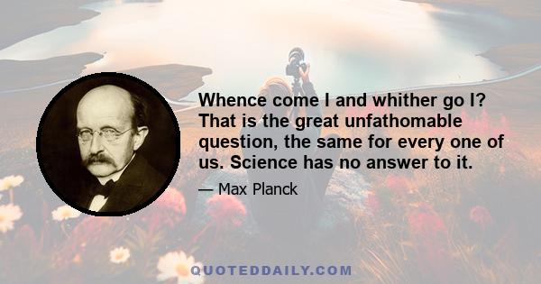 Whence come I and whither go I? That is the great unfathomable question, the same for every one of us. Science has no answer to it.