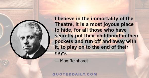 I believe in the immortality of the Theatre, it is a most joyous place to hide, for all those who have secretly put their childhood in their pockets and run off and away with it, to play on to the end of their days.