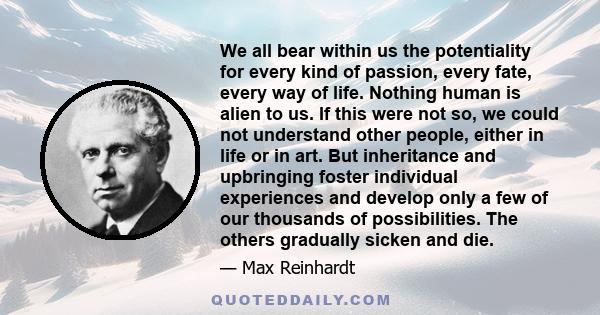 We all bear within us the potentiality for every kind of passion, every fate, every way of life. Nothing human is alien to us. If this were not so, we could not understand other people, either in life or in art. But