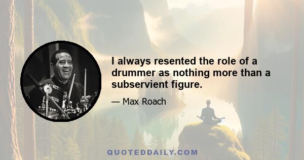 I always resented the role of a drummer as nothing more than a subservient figure.