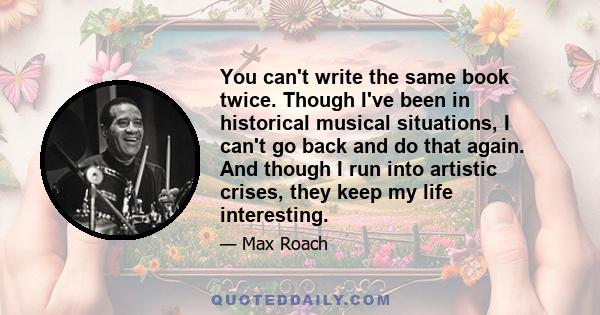 You can't write the same book twice. Though I've been in historical musical situations, I can't go back and do that again. And though I run into artistic crises, they keep my life interesting.