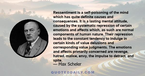 Ressentiment is a self-poisoning of the mind which has quite definite causes and consequences. It is a lasting mental attitude, caused by the systematic repression of certain emotions and affects which, as such are