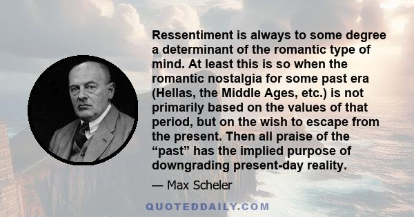 Ressentiment is always to some degree a determinant of the romantic type of mind. At least this is so when the romantic nostalgia for some past era (Hellas, the Middle Ages, etc.) is not primarily based on the values of 