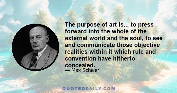 The purpose of art is... to press forward into the whole of the external world and the soul, to see and communicate those objective realities within it which rule and convention have hitherto concealed.