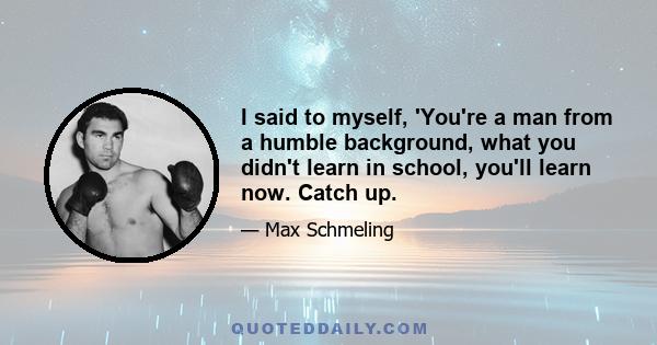 I said to myself, 'You're a man from a humble background, what you didn't learn in school, you'll learn now. Catch up.