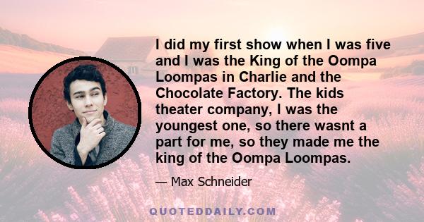 I did my first show when I was five and I was the King of the Oompa Loompas in Charlie and the Chocolate Factory. The kids theater company, I was the youngest one, so there wasnt a part for me, so they made me the king