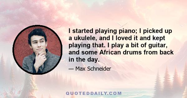 I started playing piano; I picked up a ukulele, and I loved it and kept playing that. I play a bit of guitar, and some African drums from back in the day.