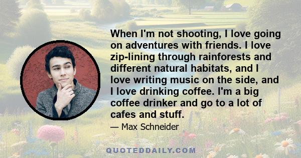 When I'm not shooting, I love going on adventures with friends. I love zip-lining through rainforests and different natural habitats, and I love writing music on the side, and I love drinking coffee. I'm a big coffee