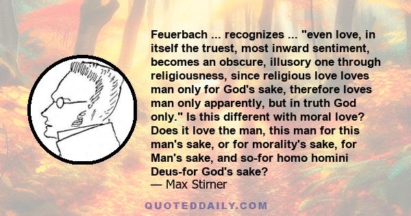 Feuerbach ... recognizes ... even love, in itself the truest, most inward sentiment, becomes an obscure, illusory one through religiousness, since religious love loves man only for God's sake, therefore loves man only