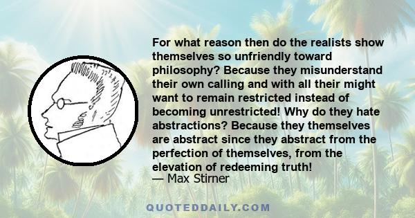 For what reason then do the realists show themselves so unfriendly toward philosophy? Because they misunderstand their own calling and with all their might want to remain restricted instead of becoming unrestricted! Why 