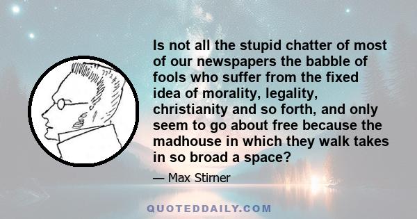 Is not all the stupid chatter of most of our newspapers the babble of fools who suffer from the fixed idea of morality, legality, christianity and so forth, and only seem to go about free because the madhouse in which