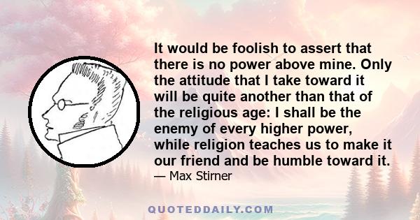 It would be foolish to assert that there is no power above mine. Only the attitude that I take toward it will be quite another than that of the religious age: I shall be the enemy of every higher power, while religion