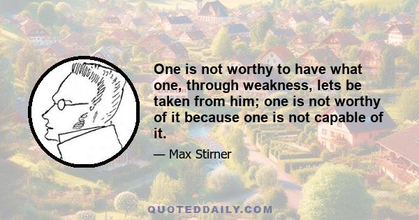 One is not worthy to have what one, through weakness, lets be taken from him; one is not worthy of it because one is not capable of it.