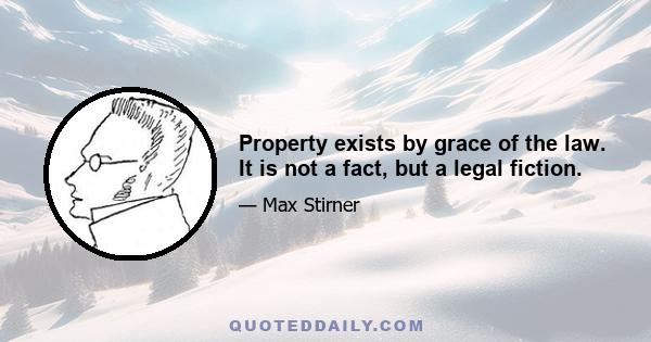 Property exists by grace of the law. It is not a fact, but a legal fiction.