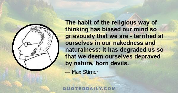 The habit of the religious way of thinking has biased our mind so grievously that we are - terrified at ourselves in our nakedness and naturalness; it has degraded us so that we deem ourselves depraved by nature, born