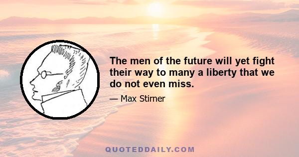 The men of the future will yet fight their way to many a liberty that we do not even miss.