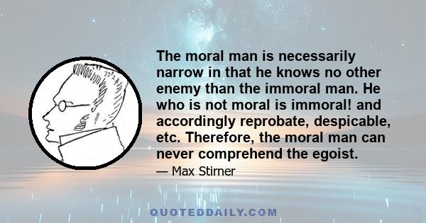 The moral man is necessarily narrow in that he knows no other enemy than the immoral man. He who is not moral is immoral! and accordingly reprobate, despicable, etc. Therefore, the moral man can never comprehend the