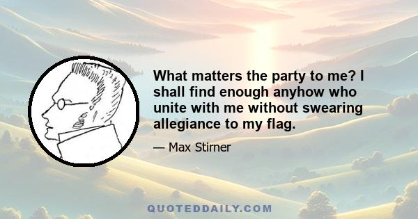 What matters the party to me? I shall find enough anyhow who unite with me without swearing allegiance to my flag.