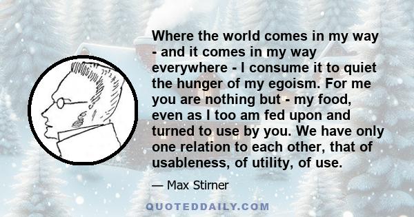 Where the world comes in my way - and it comes in my way everywhere - I consume it to quiet the hunger of my egoism. For me you are nothing but - my food, even as I too am fed upon and turned to use by you. We have only 