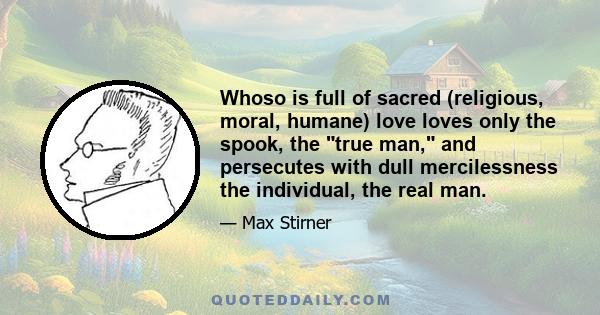 Whoso is full of sacred (religious, moral, humane) love loves only the spook, the true man, and persecutes with dull mercilessness the individual, the real man.