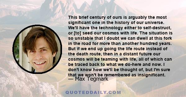 This brief century of ours is arguably the most significant one in the history of our universe. We'll have the technology either to self-destruct, or [to] seed our cosmos with life. The situation is so unstable that I