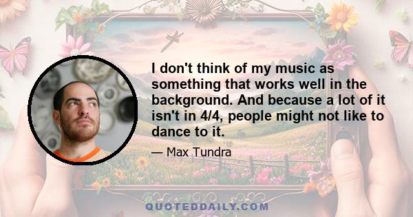 I don't think of my music as something that works well in the background. And because a lot of it isn't in 4/4, people might not like to dance to it.