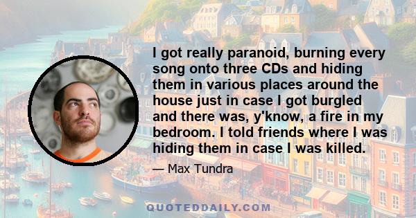 I got really paranoid, burning every song onto three CDs and hiding them in various places around the house just in case I got burgled and there was, y'know, a fire in my bedroom. I told friends where I was hiding them