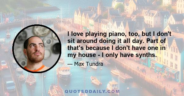 I love playing piano, too, but I don't sit around doing it all day. Part of that's because I don't have one in my house - I only have synths.