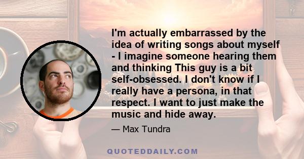 I'm actually embarrassed by the idea of writing songs about myself - I imagine someone hearing them and thinking This guy is a bit self-obsessed. I don't know if I really have a persona, in that respect. I want to just