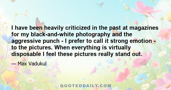 I have been heavily criticized in the past at magazines for my black-and-white photography and the aggressive punch - I prefer to call it strong emotion - to the pictures. When everything is virtually disposable I feel