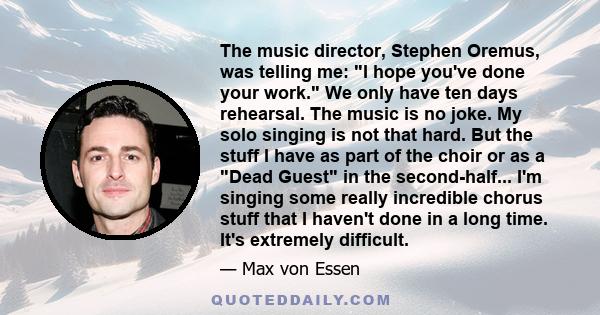 The music director, Stephen Oremus, was telling me: I hope you've done your work. We only have ten days rehearsal. The music is no joke. My solo singing is not that hard. But the stuff I have as part of the choir or as