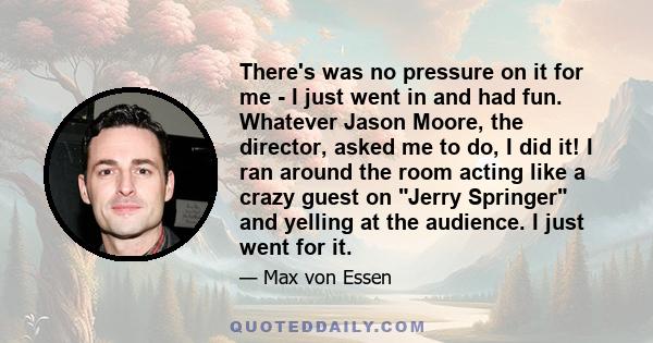 There's was no pressure on it for me - I just went in and had fun. Whatever Jason Moore, the director, asked me to do, I did it! I ran around the room acting like a crazy guest on Jerry Springer and yelling at the