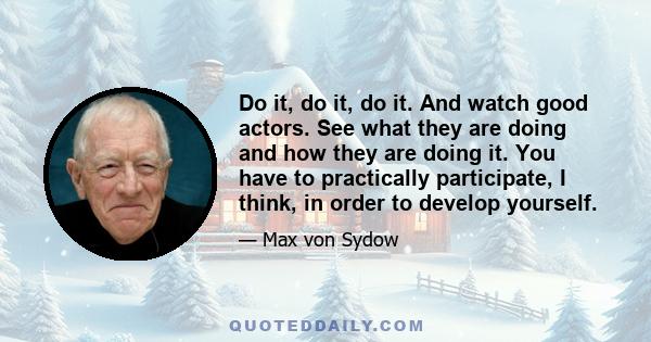 Do it, do it, do it. And watch good actors. See what they are doing and how they are doing it. You have to practically participate, I think, in order to develop yourself.