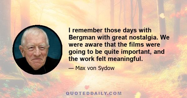 I remember those days with Bergman with great nostalgia. We were aware that the films were going to be quite important, and the work felt meaningful.