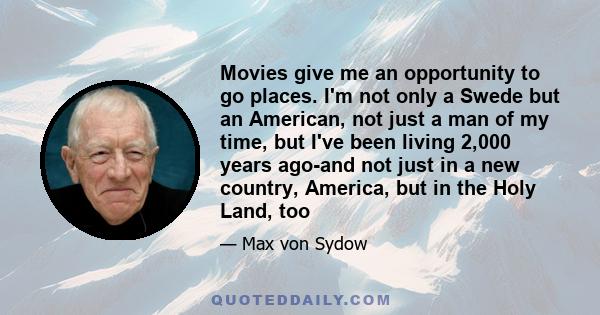 Movies give me an opportunity to go places. I'm not only a Swede but an American, not just a man of my time, but I've been living 2,000 years ago-and not just in a new country, America, but in the Holy Land, too