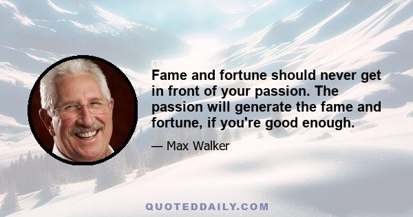 Fame and fortune should never get in front of your passion. The passion will generate the fame and fortune, if you're good enough.