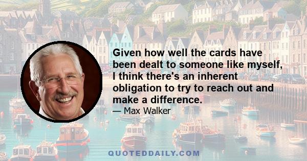 Given how well the cards have been dealt to someone like myself, I think there's an inherent obligation to try to reach out and make a difference.