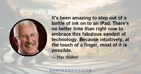 It's been amazing to step out of a bottle of ink on to an iPad. There's no better time than right now to embrace this fabulous sandpit of technology. Because intuitively, at the touch of a finger, most of it is possible.