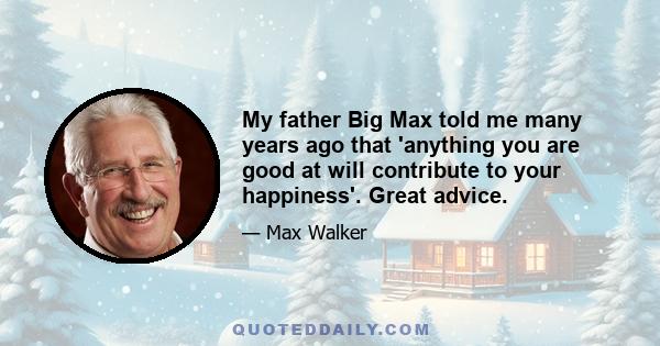 My father Big Max told me many years ago that 'anything you are good at will contribute to your happiness'. Great advice.