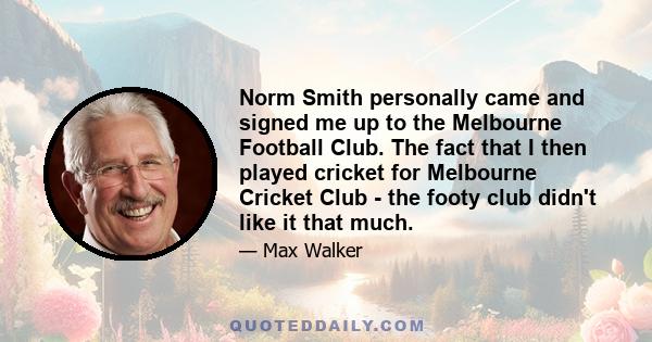 Norm Smith personally came and signed me up to the Melbourne Football Club. The fact that I then played cricket for Melbourne Cricket Club - the footy club didn't like it that much.