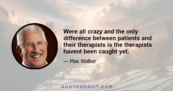 Were all crazy and the only difference between patients and their therapists is the therapists havent been caught yet.