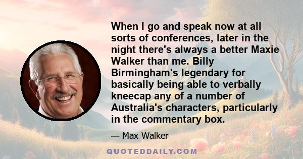 When I go and speak now at all sorts of conferences, later in the night there's always a better Maxie Walker than me. Billy Birmingham's legendary for basically being able to verbally kneecap any of a number of