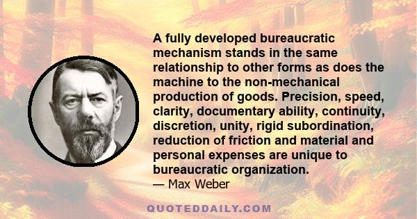 A fully developed bureaucratic mechanism stands in the same relationship to other forms as does the machine to the non-mechanical production of goods. Precision, speed, clarity, documentary ability, continuity,